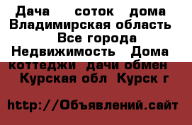 Дача 8,5 соток.2 дома. Владимирская область. - Все города Недвижимость » Дома, коттеджи, дачи обмен   . Курская обл.,Курск г.